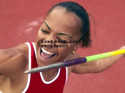 星空体育-传奇谢幕！足球巨星李明举行盛大退役仪式