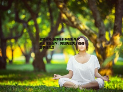 星空体育-意媒曝那不勒斯与AC米兰竞逐桑乔，英超失意天才或成意甲新焦点